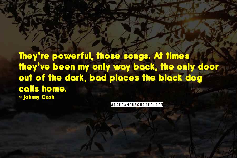 Johnny Cash quotes: They're powerful, those songs. At times they've been my only way back, the only door out of the dark, bad places the black dog calls home. Johnny Cash quotes: They're powerful, those songs. At times they've been my only way back, the only door out of the dark, bad places the black dog calls home.