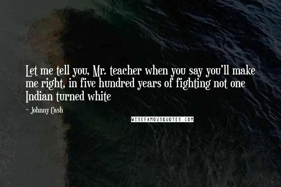 Johnny Cash quotes: Let me tell you, Mr. teacher when you say you'll make me right, in five hundred years of fighting not one Indian turned white