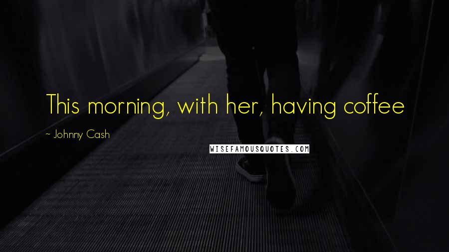 Johnny Cash quotes: This morning, with her, having coffee