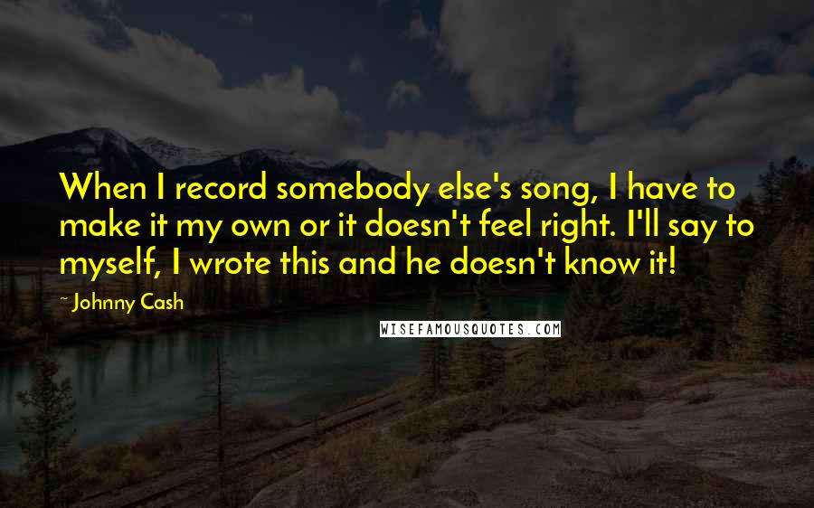 Johnny Cash quotes: When I record somebody else's song, I have to make it my own or it doesn't feel right. I'll say to myself, I wrote this and he doesn't know it! Johnny Cash quotes: When I record somebody else's song, I have to make it my own or it doesn't feel right. I'll say to myself, I wrote this and he doesn't know it!