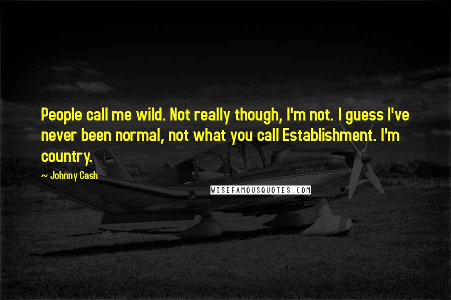 Johnny Cash quotes: People call me wild. Not really though, I'm not. I guess I've never been normal, not what you call Establishment. I'm country. Johnny Cash quotes: People call me wild. Not really though, I'm not. I guess I've never been normal, not what you call Establishment. I'm country.