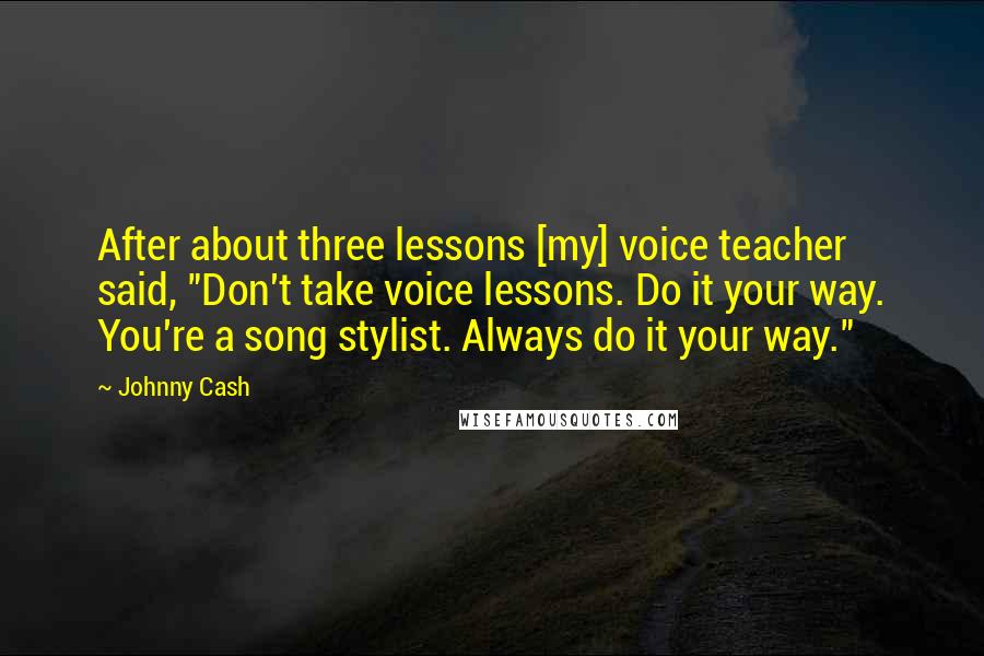 Johnny Cash quotes: After about three lessons [my] voice teacher said, "Don't take voice lessons. Do it your way. You're a song stylist. Always do it your way."