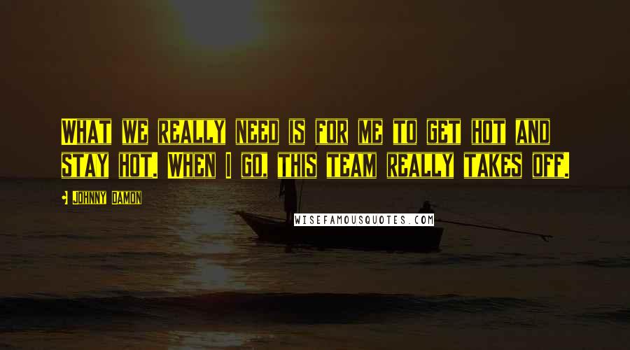 Johnny Damon quotes: What we really need is for me to get hot and stay hot. When I go, this team really takes off.
