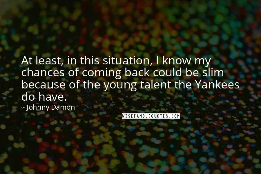 Johnny Damon quotes: At least, in this situation, I know my chances of coming back could be slim because of the young talent the Yankees do have. Johnny Damon quotes: At least, in this situation, I know my chances of coming back could be slim because of the young talent the Yankees do have.