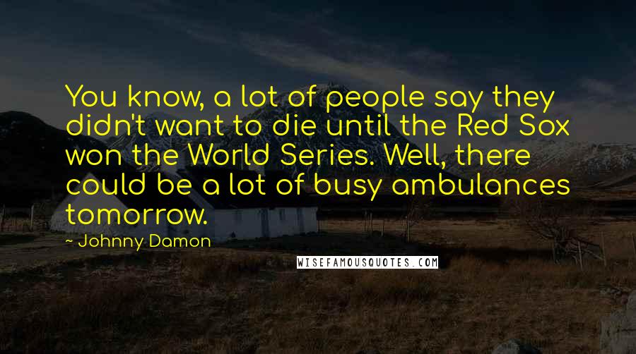 Johnny Damon quotes: You know, a lot of people say they didn't want to die until the Red Sox won the World Series. Well, there could be a lot of busy ambulances tomorrow.