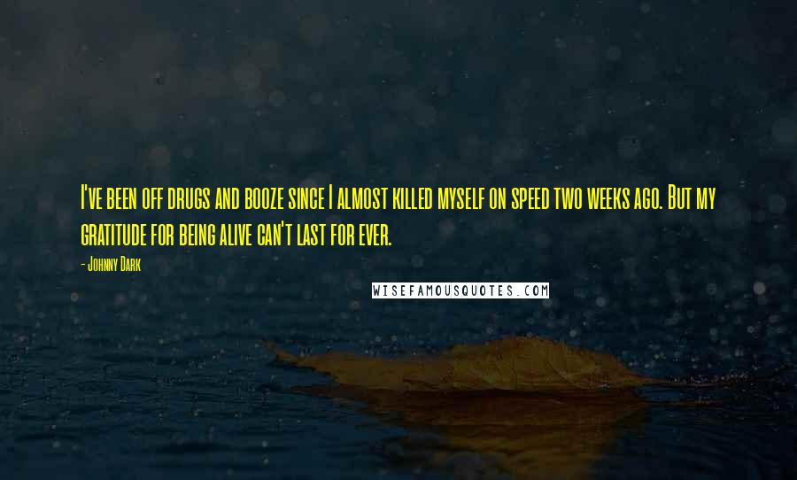 Johnny Dark quotes: I've been off drugs and booze since I almost killed myself on speed two weeks ago. But my gratitude for being alive can't last for ever. Johnny Dark quotes: I've been off drugs and booze since I almost killed myself on speed two weeks ago. But my gratitude for being alive can't last for ever.