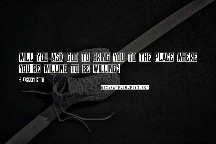 Johnny Hunt quotes: Will you ask God to bring you to the place where you're willing to be willing?