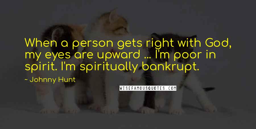 Johnny Hunt quotes: When a person gets right with God, my eyes are upward ... I'm poor in spirit. I'm spiritually bankrupt.
