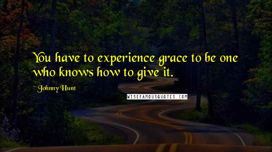 Johnny Hunt quotes: You have to experience grace to be one who knows how to give it.