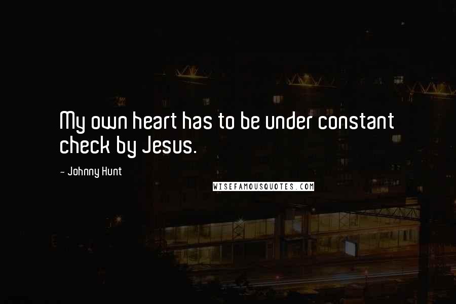 Johnny Hunt quotes: My own heart has to be under constant check by Jesus.