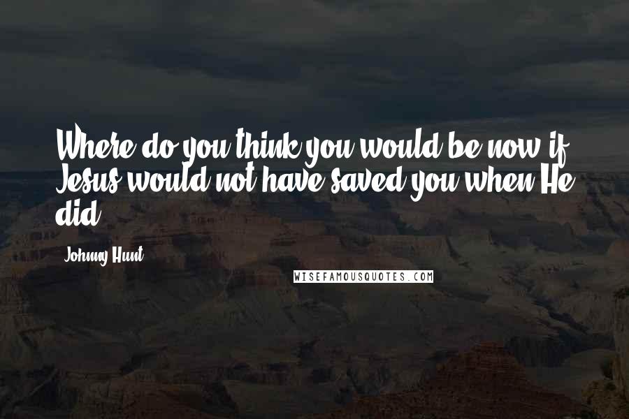 Johnny Hunt quotes: Where do you think you would be now if Jesus would not have saved you when He did.