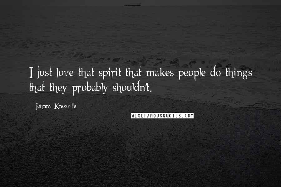 Johnny Knoxville quotes: I just love that spirit that makes people do things that they probably shouldn't.