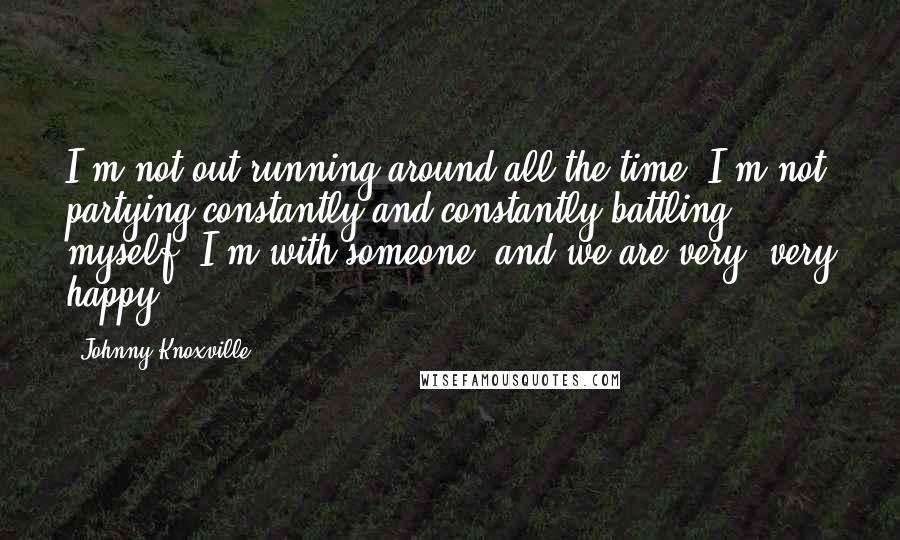 Johnny Knoxville quotes: I'm not out running around all the time. I'm not partying constantly and constantly battling myself. I'm with someone, and we are very, very happy.