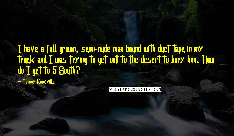 Johnny Knoxville quotes: I have a full grown, semi-nude man bound with duct tape in my truck and I was trying to get out to the desert to bury him. How do I Johnny Knoxville quotes: I have a full grown, semi-nude man bound with duct tape in my truck and I was trying to get out to the desert to bury him. How do I
