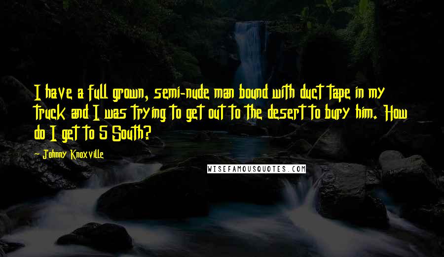 Johnny Knoxville quotes: I have a full grown, semi-nude man bound with duct tape in my truck and I was trying to get out to the desert to bury him. How do I