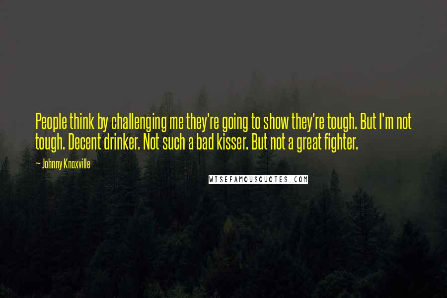 Johnny Knoxville quotes: People think by challenging me they're going to show they're tough. But I'm not tough. Decent drinker. Not such a bad kisser. But not a great fighter. Johnny Knoxville quotes: People think by challenging me they're going to show they're tough. But I'm not tough. Decent drinker. Not such a bad kisser. But not a great fighter.
