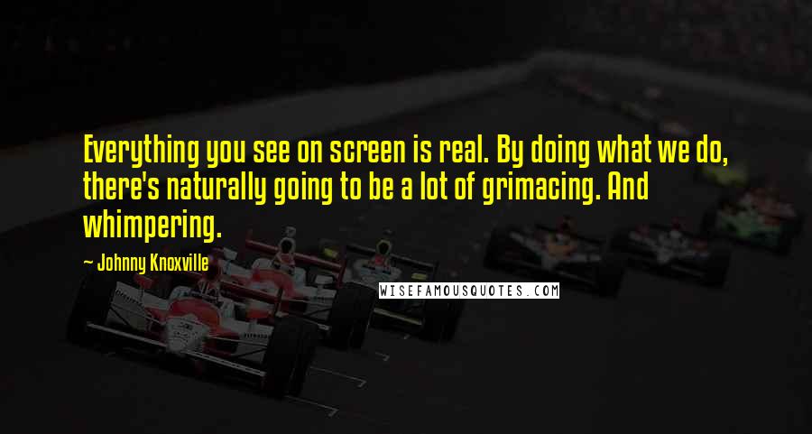 Johnny Knoxville quotes: Everything you see on screen is real. By doing what we do, there's naturally going to be a lot of grimacing. And whimpering. Johnny Knoxville quotes: Everything you see on screen is real. By doing what we do, there's naturally going to be a lot of grimacing. And whimpering.