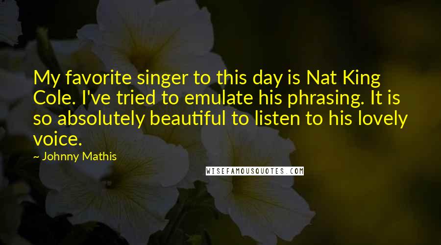 Johnny Mathis quotes: My favorite singer to this day is Nat King Cole. I've tried to emulate his phrasing. It is so absolutely beautiful to listen to his lovely voice.