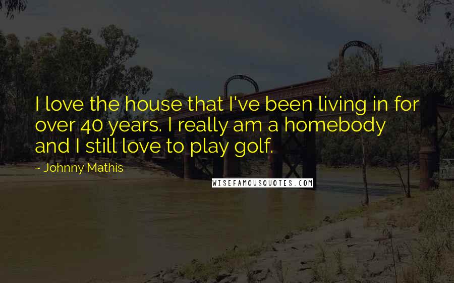 Johnny Mathis quotes: I love the house that I've been living in for over 40 years. I really am a homebody and I still love to play golf.