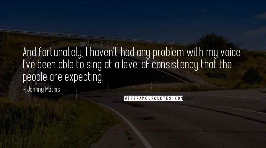 Johnny Mathis quotes: And fortunately, I haven't had any problem with my voice. I've been able to sing at a level of consistency that the people are expecting.