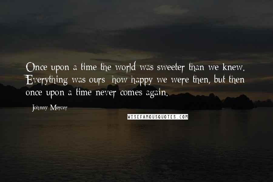 Johnny Mercer quotes: Once upon a time the world was sweeter than we knew. Everything was ours; how happy we were then, but then once upon a time never comes again. Johnny Mercer quotes: Once upon a time the world was sweeter than we knew. Everything was ours; how happy we were then, but then once upon a time never comes again.