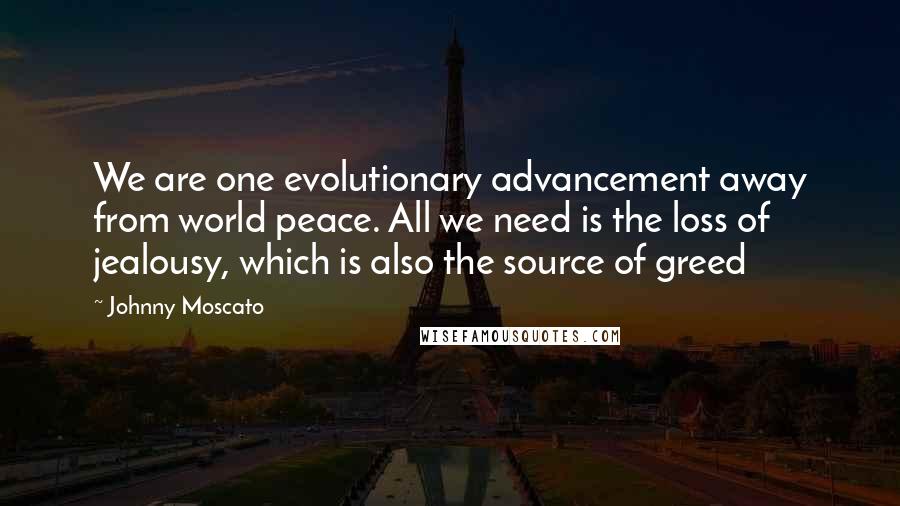Johnny Moscato quotes: We are one evolutionary advancement away from world peace. All we need is the loss of jealousy, which is also the source of greed Johnny Moscato quotes: We are one evolutionary advancement away from world peace. All we need is the loss of jealousy, which is also the source of greed