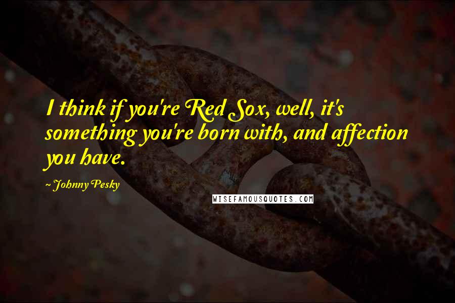 Johnny Pesky quotes: I think if you're Red Sox, well, it's something you're born with, and affection you have.