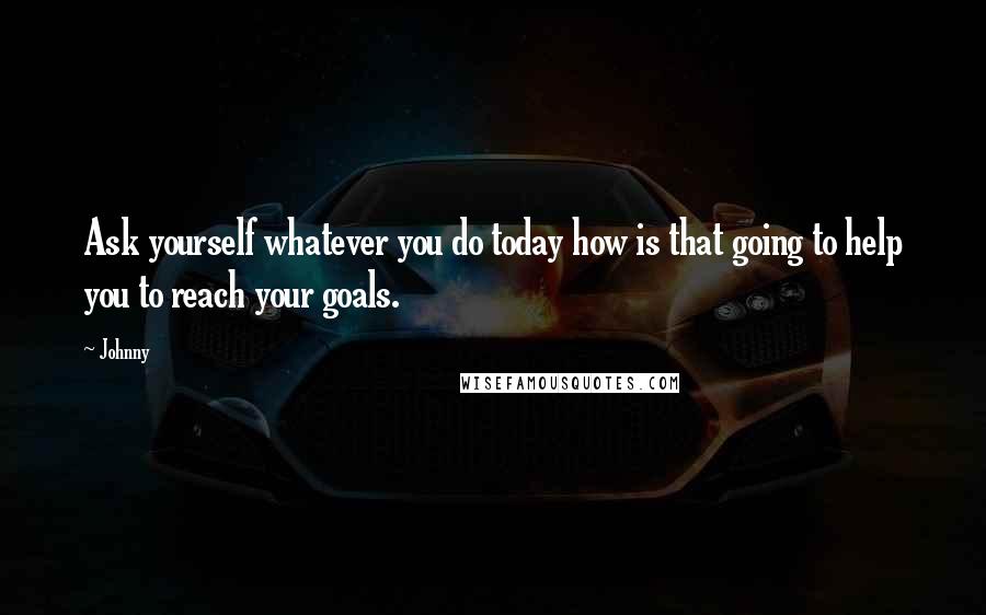 Johnny quotes: Ask yourself whatever you do today how is that going to help you to reach your goals.