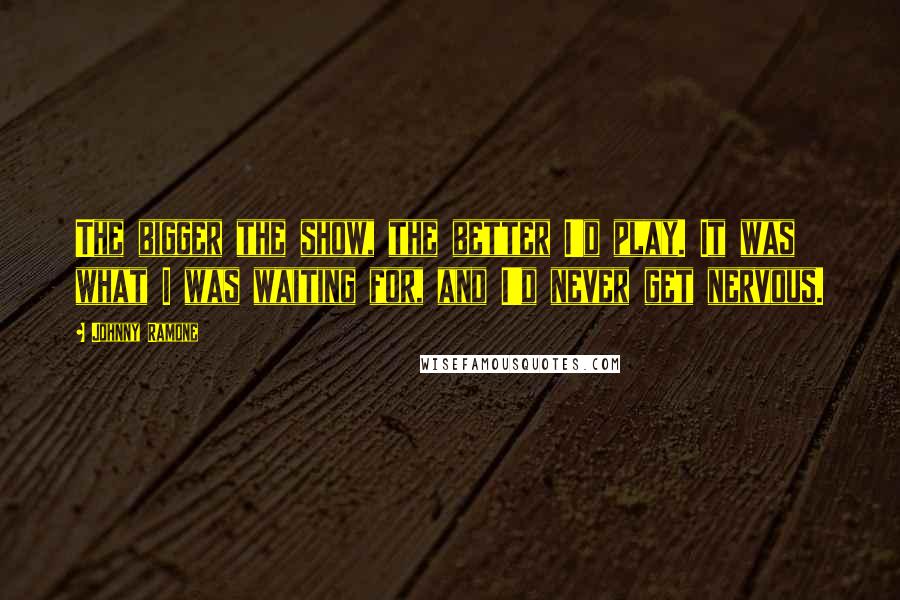 Johnny Ramone quotes: The bigger the show, the better I'd play. It was what I was waiting for, and I'd never get nervous.