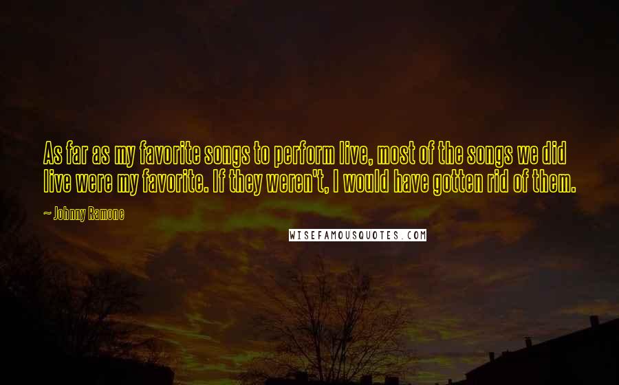 Johnny Ramone quotes: As far as my favorite songs to perform live, most of the songs we did live were my favorite. If they weren't, I would have gotten rid of them.