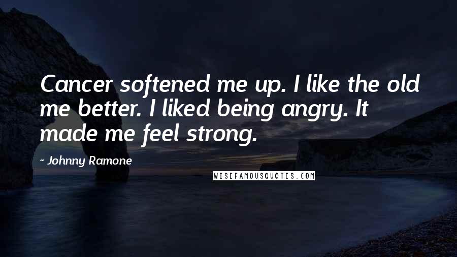 Johnny Ramone quotes: Cancer softened me up. I like the old me better. I liked being angry. It made me feel strong.