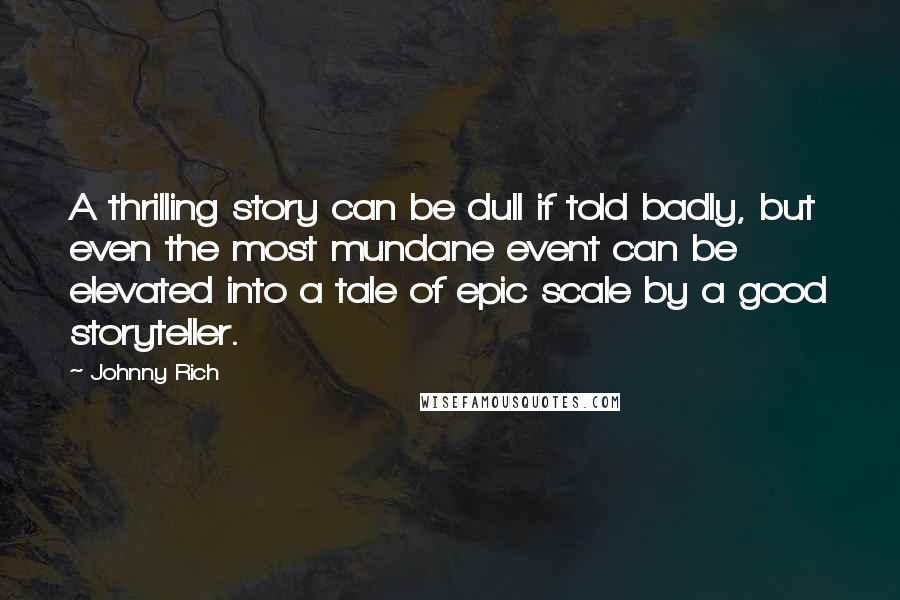 Johnny Rich quotes: A thrilling story can be dull if told badly, but even the most mundane event can be elevated into a tale of epic scale by a good storyteller. Johnny Rich quotes: A thrilling story can be dull if told badly, but even the most mundane event can be elevated into a tale of epic scale by a good storyteller.