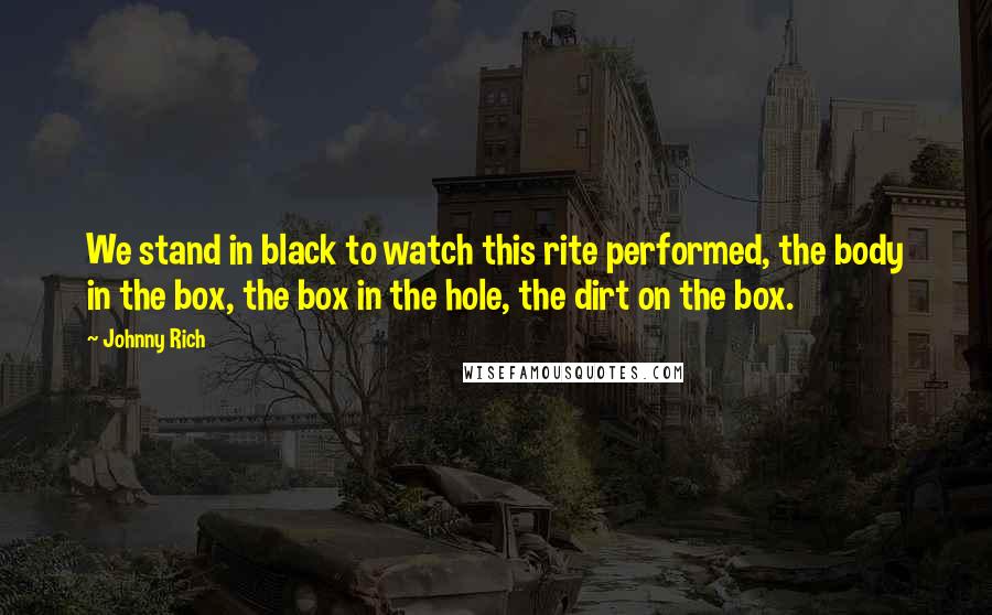Johnny Rich quotes: We stand in black to watch this rite performed, the body in the box, the box in the hole, the dirt on the box.