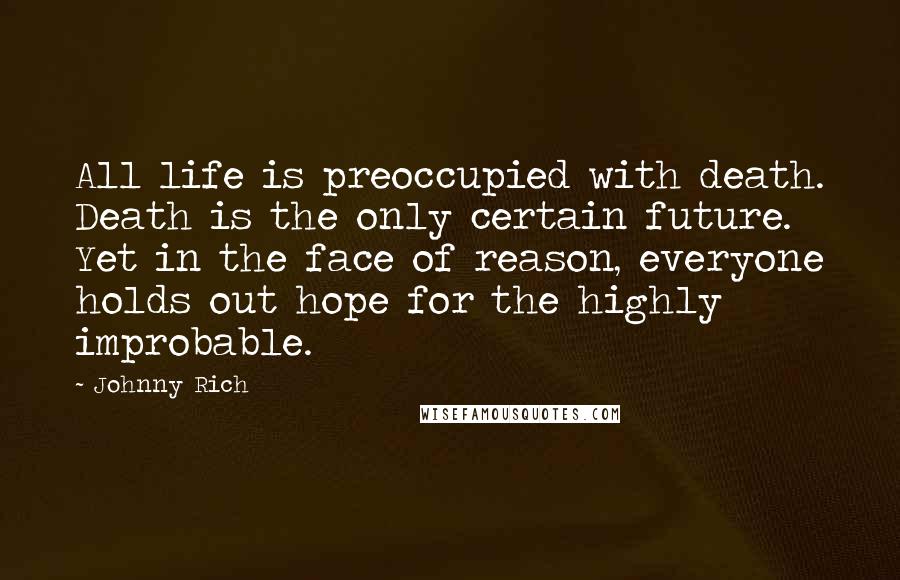 Johnny Rich quotes: All life is preoccupied with death. Death is the only certain future. Yet in the face of reason, everyone holds out hope for the highly improbable. Johnny Rich quotes: All life is preoccupied with death. Death is the only certain future. Yet in the face of reason, everyone holds out hope for the highly improbable.