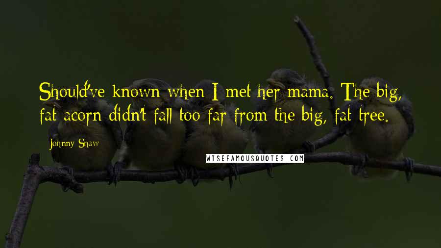 Johnny Shaw quotes: Should've known when I met her mama. The big, fat acorn didn't fall too far from the big, fat tree.