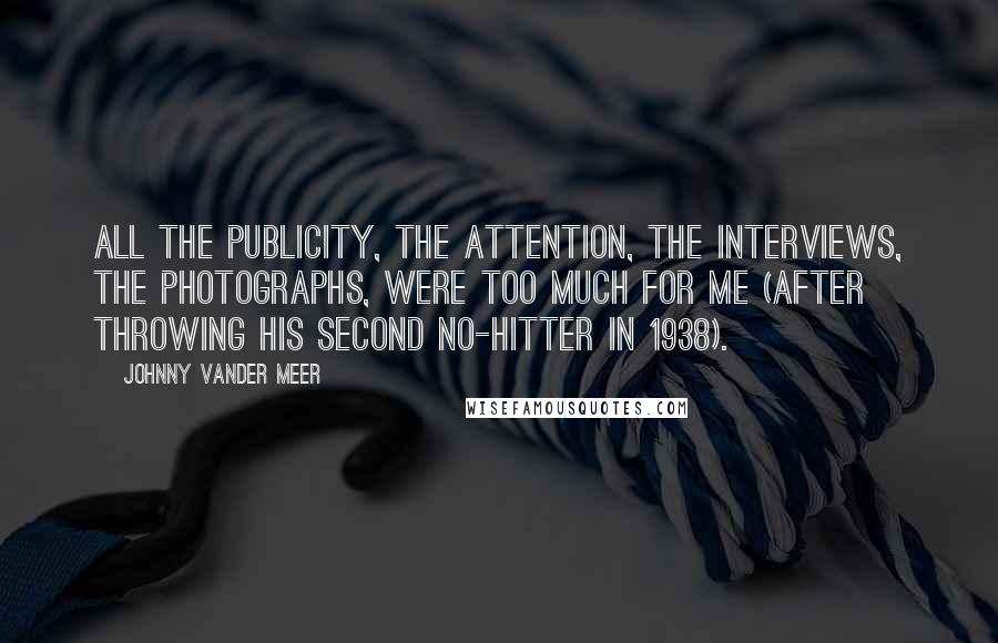 Johnny Vander Meer quotes: All the publicity, the attention, the interviews, the photographs, were too much for me (after throwing his second no-hitter in 1938).