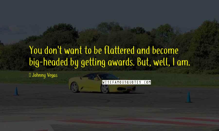 Johnny Vegas quotes: You don't want to be flattered and become big-headed by getting awards. But, well, I am.