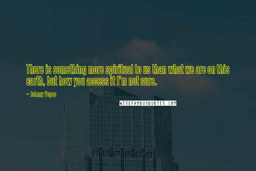 Johnny Vegas quotes: There is something more spiritual to us than what we are on this earth, but how you access it I'm not sure.