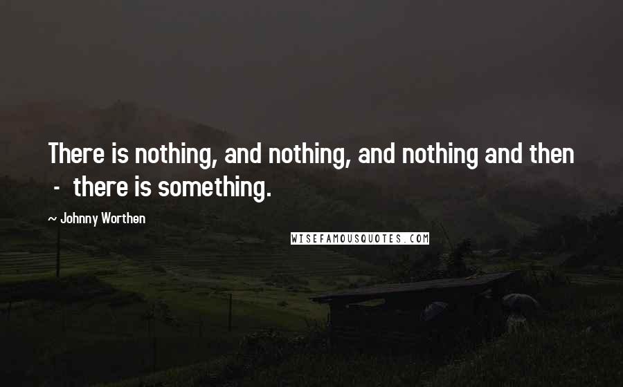 Johnny Worthen quotes: There is nothing, and nothing, and nothing and then - there is something.