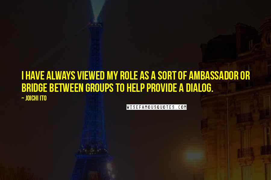 Joichi Ito quotes: I have always viewed my role as a sort of ambassador or bridge between groups to help provide a dialog. Joichi Ito quotes: I have always viewed my role as a sort of ambassador or bridge between groups to help provide a dialog.
