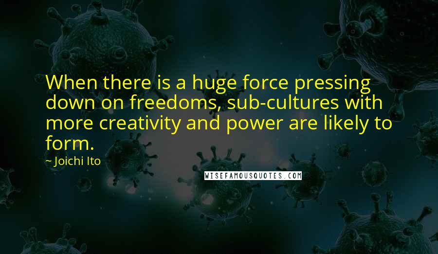 Joichi Ito quotes: When there is a huge force pressing down on freedoms, sub-cultures with more creativity and power are likely to form. Joichi Ito quotes: When there is a huge force pressing down on freedoms, sub-cultures with more creativity and power are likely to form.