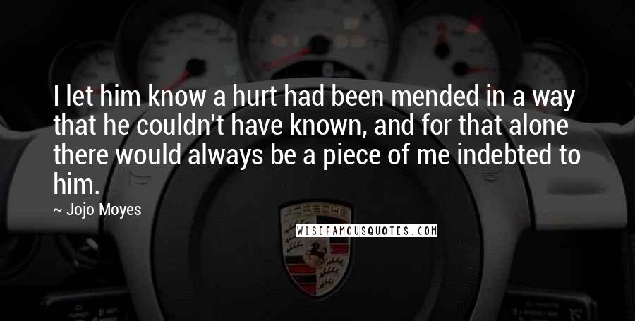 Jojo Moyes quotes: I let him know a hurt had been mended in a way that he couldn't have known, and for that alone there would always be a piece of me indebted