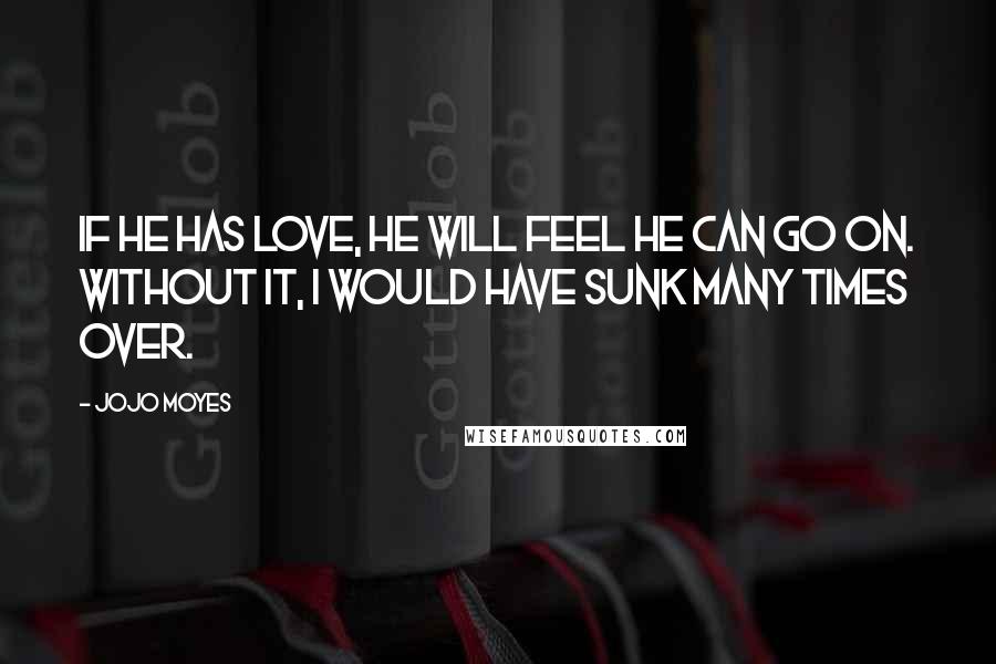 Jojo Moyes quotes: If he has love, he will feel he can go on. Without it, I would have sunk many times over.