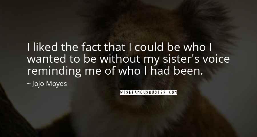 Jojo Moyes quotes: I liked the fact that I could be who I wanted to be without my sister's voice reminding me of who I had been. Jojo Moyes quotes: I liked the fact that I could be who I wanted to be without my sister's voice reminding me of who I had been.
