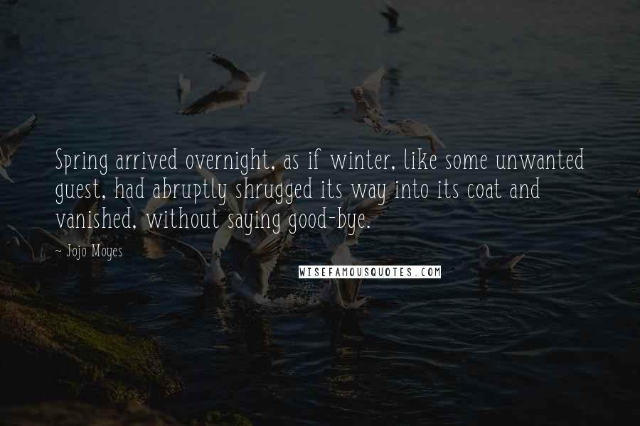 Jojo Moyes quotes: Spring arrived overnight, as if winter, like some unwanted guest, had abruptly shrugged its way into its coat and vanished, without saying good-bye. Jojo Moyes quotes: Spring arrived overnight, as if winter, like some unwanted guest, had abruptly shrugged its way into its coat and vanished, without saying good-bye.