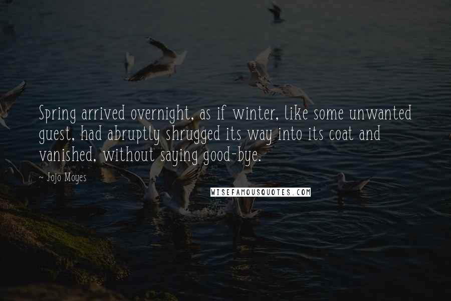 Jojo Moyes quotes: Spring arrived overnight, as if winter, like some unwanted guest, had abruptly shrugged its way into its coat and vanished, without saying good-bye.