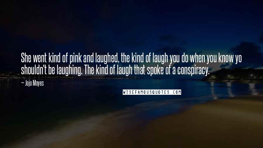 Jojo Moyes quotes: She went kind of pink and laughed, the kind of laugh you do when you know yo shouldn't be laughing. The kind of laugh that spoke of a conspiracy.