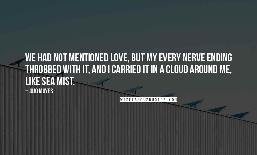 Jojo Moyes quotes: We had not mentioned love, but my every nerve ending throbbed with it, and I carried it in a cloud around me, like sea mist. Jojo Moyes quotes: We had not mentioned love, but my every nerve ending throbbed with it, and I carried it in a cloud around me, like sea mist.