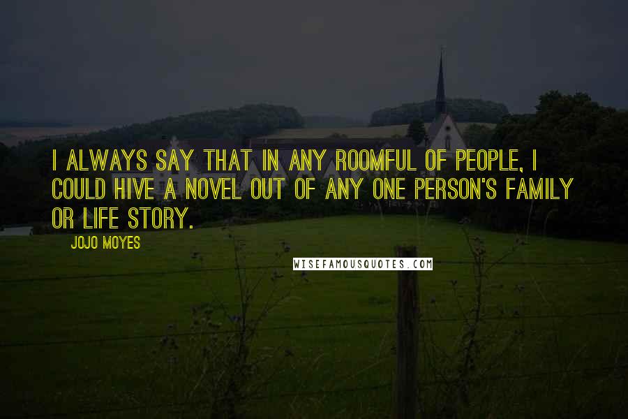 Jojo Moyes quotes: I always say that in any roomful of people, I could hive a novel out of any one person's family or life story. Jojo Moyes quotes: I always say that in any roomful of people, I could hive a novel out of any one person's family or life story.