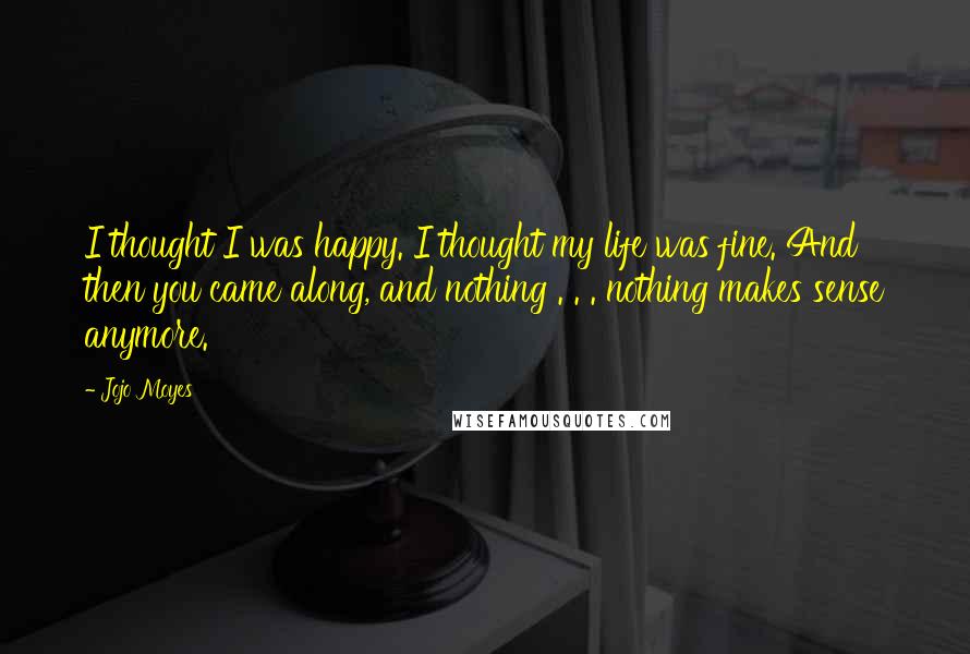 Jojo Moyes quotes: I thought I was happy. I thought my life was fine. And then you came along, and nothing . . . nothing makes sense anymore. Jojo Moyes quotes: I thought I was happy. I thought my life was fine. And then you came along, and nothing . . . nothing makes sense anymore.